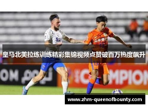 皇马北美拉练训练精彩集锦视频点赞破百万热度飙升